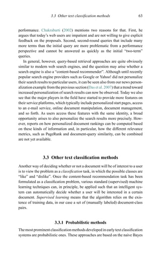 3.3 Other text classiﬁcation methods 63
performance. Chakrabarti (2002) mentions two reasons for that. First, he
argues that today’s web users are impatient and are not willing to give explicit
feedback on the proposals. Second, second-round queries that include many
more terms than the initial query are more problematic from a performance
perspective and cannot be answered as quickly as the initial “two-term”
queries.
In general, however, query-based retrieval approaches are quite obviously
similar to modern web search engines, and the question may arise whether a
search engine is also a “content-based recommender”. Although until recently
popular search engine providers such as Google or Yahoo! did not personalize
their search results to particular users, it can be seen also from our news person-
alization example from the previous section (Das et al. 2007) that a trend toward
increased personalization of search results can now be observed. Today we also
see that the major players in the ﬁeld have started to provide more features on
their service platforms, which typically include personalized start pages, access
to an e-mail service, online document manipulation, document management,
and so forth. As users access these features with the same identity, a broad
opportunity arises to also personalize the search results more precisely. How-
ever, reports on how personalized document rankings can be computed based
on these kinds of information and, in particular, how the different relevance
metrics, such as PageRank and document-query similarity, can be combined
are not yet available.
3.3 Other text classiﬁcation methods
Another way of deciding whether or not a document will be of interest to a user
is to view the problem as a classiﬁcation task, in which the possible classes are
“like” and “dislike”. Once the content-based recommendation task has been
formulated as a classiﬁcation problem, various standard (supervised) machine
learning techniques can, in principle, be applied such that an intelligent sys-
tem can automatically decide whether a user will be interested in a certain
document. Supervised learning means that the algorithm relies on the exis-
tence of training data, in our case a set of (manually labeled) document-class
pairs.
3.3.1 Probabilistic methods
The most prominent classiﬁcation methods developed in early text classiﬁcation
systems are probabilistic ones. These approaches are based on the naive Bayes
 