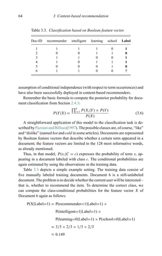 64 3 Content-based recommendation
Table 3.3. Classiﬁcation based on Boolean feature vector.
Doc-ID recommender intelligent learning school Label
1 1 1 1 0 1
2 0 0 1 1 0
3 1 1 0 0 1
4 1 0 1 1 1
5 0 0 0 1 0
6 1 1 0 0 ?
assumption of conditional independence (with respect to term occurrences) and
have also been successfully deployed in content-based recommenders.
Remember the basic formula to compute the posterior probability for docu-
ment classiﬁcation from Section 2.4.3:
P(Y|X) =
d
i=1 P(Xi|Y) × P(Y)
P(X)
(3.6)
A straightforward application of this model to the classiﬁcation task is de-
scribed by Pazzani and Billsus (1997). The possible classes are, of course, “like”
and “dislike” (named hot and cold in some articles). Documents are represented
by Boolean feature vectors that describe whether a certain term appeared in a
document; the feature vectors are limited to the 128 most informative words,
as already mentioned.
Thus, in that model, P(vi|C = c) expresses the probability of term vi ap-
pearing in a document labeled with class c. The conditional probabilities are
again estimated by using the observations in the training data.
Table 3.3 depicts a simple example setting. The training data consist of
ﬁve manually labeled training documents. Document 6 is a still-unlabeled
document. The problem is to decide whether the current user will be interested –
that is, whether to recommend the item. To determine the correct class, we
can compute the class-conditional probabilities for the feature vector X of
Document 6 again as follows:
P(X|Label=1) = P(recommender=1|Label=1) ×
P(intelligent=1|Label=1) ×
P(learning=0|Label=1) × P(school=0|Label=1)
= 3/3 × 2/3 × 1/3 × 2/3
≈ 0.149
 