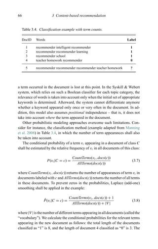 66 3 Content-based recommendation
Table 3.4. Classiﬁcation example with term counts.
DocID Words Label
1 recommender intelligent recommender 1
2 recommender recommender learning 1
3 recommender school 1
4 teacher homework recommender 0
5 recommender recommender recommender teacher homework ?
a term occurred in the document is lost at this point. In the Syskill & Webert
system, which relies on such a Boolean classiﬁer for each topic category, the
relevance of words is taken into account only when the initial set of appropriate
keywords is determined. Afterward, the system cannot differentiate anymore
whether a keyword appeared only once or very often in the document. In ad-
dition, this model also assumes positional independence – that is, it does not
take into account where the term appeared in the document.
Other probabilistic modeling approaches overcome such limitations. Con-
sider for instance, the classiﬁcation method (example adapted from Manning
et al. 2008) in Table 3.4, in which the number of term appearances shall also
be taken into account.
The conditional probability of a term vi appearing in a document of class C
shall be estimated by the relative frequency of vi in all documents of this class:
P(vi|C = c) =
CountTerms(vi, docs(c))
AllTerms(docs(c))
(3.7)
where CountTerms(vi, docs(c)) returns the number of appearances of term vi in
documents labeled with c and AllTerms(docs(c)) returns the number of all terms
in these documents. To prevent zeros in the probabilities, Laplace (add-one)
smoothing shall be applied in the example:
ˆP(vi|C = c) =
CountTerms(vi, docs(c)) + 1
AllTerms(docs(c)) + |V |
(3.8)
where |V | is the number of different terms appearing in all documents (called the
“vocabulary”). We calculate the conditional probabilities for the relevant terms
appearing in the new document as follows: the total length of the documents
classiﬁed as “1” is 8, and the length of document 4 classiﬁed as “0” is 3. The
 