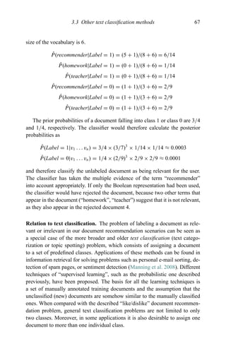 3.3 Other text classiﬁcation methods 67
size of the vocabulary is 6.
ˆP(recommender|Label = 1) = (5 + 1)/(8 + 6) = 6/14
ˆP(homework|Label = 1) = (0 + 1)/(8 + 6) = 1/14
ˆP(teacher|Label = 1) = (0 + 1)/(8 + 6) = 1/14
ˆP(recommender|Label = 0) = (1 + 1)/(3 + 6) = 2/9
ˆP(homework|Label = 0) = (1 + 1)/(3 + 6) = 2/9
ˆP(teacher|Label = 0) = (1 + 1)/(3 + 6) = 2/9
The prior probabilities of a document falling into class 1 or class 0 are 3/4
and 1/4, respectively. The classiﬁer would therefore calculate the posterior
probabilities as
ˆP(Label = 1|v1 . . . vn) = 3/4 × (3/7)3
× 1/14 × 1/14 ≈ 0.0003
ˆP(Label = 0|v1 . . . vn) = 1/4 × (2/9)3
× 2/9 × 2/9 ≈ 0.0001
and therefore classify the unlabeled document as being relevant for the user.
The classiﬁer has taken the multiple evidence of the term “recommender”
into account appropriately. If only the Boolean representation had been used,
the classiﬁer would have rejected the document, because two other terms that
appear in the document (“homework”, “teacher”) suggest that it is not relevant,
as they also appear in the rejected document 4.
Relation to text classiﬁcation. The problem of labeling a document as rele-
vant or irrelevant in our document recommendation scenarios can be seen as
a special case of the more broader and older text classiﬁcation (text catego-
rization or topic spotting) problem, which consists of assigning a document
to a set of predeﬁned classes. Applications of these methods can be found in
information retrieval for solving problems such as personal e-mail sorting, de-
tection of spam pages, or sentiment detection (Manning et al. 2008). Different
techniques of “supervised learning”, such as the probabilistic one described
previously, have been proposed. The basis for all the learning techniques is
a set of manually annotated training documents and the assumption that the
unclassiﬁed (new) documents are somehow similar to the manually classiﬁed
ones. When compared with the described “like/dislike” document recommen-
dation problem, general text classiﬁcation problems are not limited to only
two classes. Moreover, in some applications it is also desirable to assign one
document to more than one individual class.
 