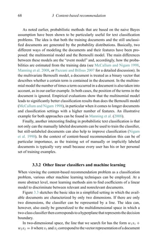 68 3 Content-based recommendation
As noted earlier, probabilistic methods that are based on the naive Bayes
assumption have been shown to be particularly useful for text classiﬁcation
problems. The idea is that both the training documents and the still unclassi-
ﬁed documents are generated by the probability distributions. Basically, two
different ways of modeling the documents and their features have been pro-
posed: the multinomial model and the Bernoulli model. The main differences
between these models are the “event model” and, accordingly, how the proba-
bilities are estimated from the training data (see McCallum and Nigam 1998,
Manning et al. 2008, or Pazzani and Billsus 2007 for a detailed discussion). In
the multivariate Bernoulli model, a document is treated as a binary vector that
describes whether a certain term is contained in the document. In the multino-
mial model the number of times a term occurred in a document is also taken into
account, as in our earlier example. In both cases, the position of the terms in the
document is ignored. Empirical evaluations show that the multinomial model
leads to signiﬁcantly better classiﬁcation results than does the Bernoulli model
(McCallum and Nigam 1998), in particular when it comes to longer documents
and classiﬁcation settings with a higher number of features. An illustrative
example for both approaches can be found in Manning et al. (2008).
Finally, another interesting ﬁnding in probabilistic text classiﬁcation is that
not only can the manually labeled documents can be used to train the classiﬁer,
but still-unlabeled documents can also help to improve classiﬁcation (Nigam
et al. 1998). In the context of content-based recommendation this can be of
particular importance, as the training set of manually or implicitly labeled
documents is typically very small because every user has his or her personal
set of training examples.
3.3.2 Other linear classiﬁers and machine learning
When viewing the content-based recommendation problem as a classiﬁcation
problem, various other machine learning techniques can be employed. At a
more abstract level, most learning methods aim to ﬁnd coefﬁcients of a linear
model to discriminate between relevant and nonrelevant documents.
Figure 3.3 sketches the basic idea in a simpliﬁed setting in which the avail-
able documents are characterized by only two dimensions. If there are only
two dimensions, the classiﬁer can be represented by a line. The idea can,
however, also easily be generalized to the multidimensional space in which a
two-class classiﬁer then corresponds to a hyperplane that represents the decision
boundary.
In two-dimensional space, the line that we search for has the form w1x1 +
w2x2 = b where x1 and x2 correspond to the vector representation of a document
 