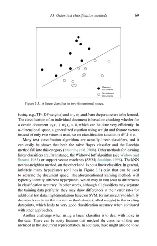 3.3 Other text classiﬁcation methods 69
Relevant
Documents
Nonrelevant
Documents
Figure 3.3. A linear classiﬁer in two-dimensional space.
(using, e.g., TF-IDF weights) and w1, w2, and b are the parameters to be learned.
The classiﬁcation of an individual document is based on checking whether for
a certain document w1x1 + w2x2 > b, which can be done very efﬁciently. In
n-dimensional space, a generalized equation using weight and feature vectors
instead of only two values is used, so the classiﬁcation function is wT
x = b.
Many text classiﬁcation algorithms are actually linear classiﬁers, and it
can easily be shown that both the naive Bayes classiﬁer and the Rocchio
method fall into this category (Manning et al. 2008). Other methods for learning
linear classiﬁers are, for instance, the Widrow-Hoff algorithm (see Widrow and
Stearns 1985) or support vector machines (SVM; Joachims 1998). The kNN
nearest-neighbor method, on the other hand, is not a linear classiﬁer. In general,
inﬁnitely many hyperplanes (or lines in Figure 3.3) exist that can be used
to separate the document space. The aforementioned learning methods will
typically identify different hyperplanes, which may in turn lead to differences
in classiﬁcation accuracy. In other words, although all classiﬁers may separate
the training data perfectly, they may show differences in their error rates for
additional test data. Implementations based on SVM, for instance, try to identify
decision boundaries that maximize the distance (called margin) to the existing
datapoints, which leads to very good classiﬁcation accuracy when compared
with other approaches.
Another challenge when using a linear classiﬁer is to deal with noise in
the data. There can be noisy features that mislead the classiﬁer if they are
included in the document representation. In addition, there might also be noise
 