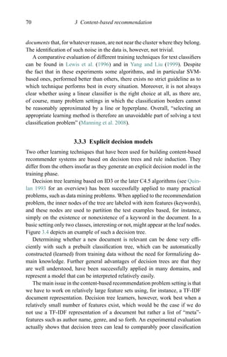 70 3 Content-based recommendation
documents that, for whatever reason, are not near the cluster where they belong.
The identiﬁcation of such noise in the data is, however, not trivial.
A comparative evaluation of different training techniques for text classiﬁers
can be found in Lewis et al. (1996) and in Yang and Liu (1999). Despite
the fact that in these experiments some algorithms, and in particular SVM-
based ones, performed better than others, there exists no strict guideline as to
which technique performs best in every situation. Moreover, it is not always
clear whether using a linear classiﬁer is the right choice at all, as there are,
of course, many problem settings in which the classiﬁcation borders cannot
be reasonably approximated by a line or hyperplane. Overall, “selecting an
appropriate learning method is therefore an unavoidable part of solving a text
classiﬁcation problem” (Manning et al. 2008).
3.3.3 Explicit decision models
Two other learning techniques that have been used for building content-based
recommender systems are based on decision trees and rule induction. They
differ from the others insofar as they generate an explicit decision model in the
training phase.
Decision tree learning based on ID3 or the later C4.5 algorithms (see Quin-
lan 1993 for an overview) has been successfully applied to many practical
problems, such as data mining problems. When applied to the recommendation
problem, the inner nodes of the tree are labeled with item features (keywords),
and these nodes are used to partition the test examples based, for instance,
simply on the existence or nonexistence of a keyword in the document. In a
basic setting only two classes, interesting or not, might appear at the leaf nodes.
Figure 3.4 depicts an example of such a decision tree.
Determining whether a new document is relevant can be done very efﬁ-
ciently with such a prebuilt classiﬁcation tree, which can be automatically
constructed (learned) from training data without the need for formalizing do-
main knowledge. Further general advantages of decision trees are that they
are well understood, have been successfully applied in many domains, and
represent a model that can be interpreted relatively easily.
The main issue in the content-based recommendation problem setting is that
we have to work on relatively large feature sets using, for instance, a TF-IDF
document representation. Decision tree learners, however, work best when a
relatively small number of features exist, which would be the case if we do
not use a TF-IDF representation of a document but rather a list of “meta”-
features such as author name, genre, and so forth. An experimental evaluation
actually shows that decision trees can lead to comparably poor classiﬁcation
 