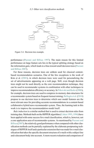 3.3 Other text classiﬁcation methods 71
Recommender
recommender=1 recommender=0
intelligent=0
intelligent irrelevant
relevant
relevant
irrelevant
intelligent=1
learning=1 learning=0
learning
Figure 3.4. Decision tree example.
performance (Pazzani and Billsus 1997). The main reason for this limited
performance on large feature sets lies in the typical splitting strategy based on
the information gain, which leads to a bias toward small decision trees (Pazzani
and Billsus 2007).
For these reasons, decision trees are seldom used for classical content-
based recommendation scenarios. One of the few exceptions is the work of
Kim et al. (2001), in which decision trees were used for personalizing the
set of advertisements appearing on a web page. Still, even though decision
trees might not be used directly as the core recommendation technique, they
can be used in recommender systems in combination with other techniques to
improve recommendation efﬁciency or accuracy. In Nikovski and Kulev (2006),
for example, decision trees are used to compress in-memory data structures for
a recommender system based on frequent itemset mining; Bellog´ın et al. (2010)
propose to use decision trees to determine which user model features are the
most relevant ones for providing accurate recommendations in a content-based
collaborative hybrid news recommender system. Thus, the learning task in this
work is to improve the recommendation model itself.
Rule induction is a similar method that is used to extract decision rules from
training data. Methods built on the RIPPER algorithm (Cohen 1995, 1996) have
been applied with some success for e-mail classiﬁcation, which is, however, not
a core application area of recommender systems. As mentioned by Pazzani and
Billsus (2007), the relatively good performance when compared with other clas-
siﬁcation methods can be partially explained by the elaborate postpruning tech-
niques of RIPPER itself and a particular extension that was made for e-mail clas-
siﬁcation that takes the speciﬁc document structure of e-mails with a subject line
and a document body into account. A more recent evaluation and comparison of
 