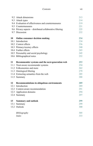 Contents vii
9.2 Attack dimensions 213
9.3 Attack types 214
9.4 Evaluation of effectiveness and countermeasures 219
9.5 Countermeasures 221
9.6 Privacy aspects – distributed collaborative ﬁltering 225
9.7 Discussion 232
10 Online consumer decision making 234
10.1 Introduction 234
10.2 Context effects 236
10.3 Primacy/recency effects 240
10.4 Further effects 243
10.5 Personality and social psychology 245
10.6 Bibliographical notes 252
11 Recommender systems and the next-generation web 253
11.1 Trust-aware recommender systems 254
11.2 Folksonomies and more 262
11.3 Ontological ﬁltering 279
11.4 Extracting semantics from the web 285
11.5 Summary 288
12 Recommendations in ubiquitous environments 289
12.1 Introduction 289
12.2 Context-aware recommendation 291
12.3 Application domains 294
12.4 Summary 297
13 Summary and outlook 299
13.1 Summary 299
13.2 Outlook 300
Bibliography 305
Index 333
 
