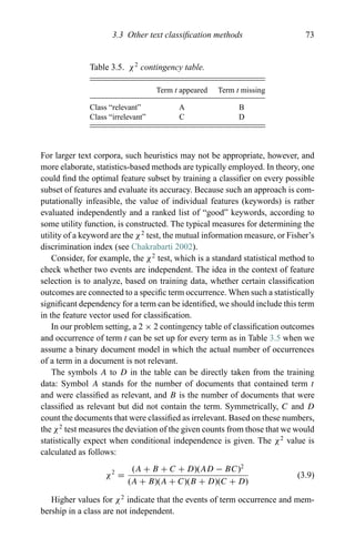 3.3 Other text classiﬁcation methods 73
Table 3.5. χ2
contingency table.
Term t appeared Term t missing
Class “relevant” A B
Class “irrelevant” C D
For larger text corpora, such heuristics may not be appropriate, however, and
more elaborate, statistics-based methods are typically employed. In theory, one
could ﬁnd the optimal feature subset by training a classiﬁer on every possible
subset of features and evaluate its accuracy. Because such an approach is com-
putationally infeasible, the value of individual features (keywords) is rather
evaluated independently and a ranked list of “good” keywords, according to
some utility function, is constructed. The typical measures for determining the
utility of a keyword are the χ2
test, the mutual information measure, or Fisher’s
discrimination index (see Chakrabarti 2002).
Consider, for example, the χ2
test, which is a standard statistical method to
check whether two events are independent. The idea in the context of feature
selection is to analyze, based on training data, whether certain classiﬁcation
outcomes are connected to a speciﬁc term occurrence. When such a statistically
signiﬁcant dependency for a term can be identiﬁed, we should include this term
in the feature vector used for classiﬁcation.
In our problem setting, a 2 × 2 contingency table of classiﬁcation outcomes
and occurrence of term t can be set up for every term as in Table 3.5 when we
assume a binary document model in which the actual number of occurrences
of a term in a document is not relevant.
The symbols A to D in the table can be directly taken from the training
data: Symbol A stands for the number of documents that contained term t
and were classiﬁed as relevant, and B is the number of documents that were
classiﬁed as relevant but did not contain the term. Symmetrically, C and D
count the documents that were classiﬁed as irrelevant. Based on these numbers,
the χ2
test measures the deviation of the given counts from those that we would
statistically expect when conditional independence is given. The χ2
value is
calculated as follows:
χ2
=
(A + B + C + D)(AD − BC)2
(A + B)(A + C)(B + D)(C + D)
(3.9)
Higher values for χ2
indicate that the events of term occurrence and mem-
bership in a class are not independent.
 