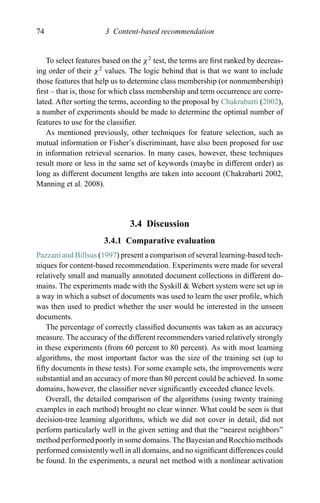 74 3 Content-based recommendation
To select features based on the χ2
test, the terms are ﬁrst ranked by decreas-
ing order of their χ2
values. The logic behind that is that we want to include
those features that help us to determine class membership (or nonmembership)
ﬁrst – that is, those for which class membership and term occurrence are corre-
lated. After sorting the terms, according to the proposal by Chakrabarti (2002),
a number of experiments should be made to determine the optimal number of
features to use for the classiﬁer.
As mentioned previously, other techniques for feature selection, such as
mutual information or Fisher’s discriminant, have also been proposed for use
in information retrieval scenarios. In many cases, however, these techniques
result more or less in the same set of keywords (maybe in different order) as
long as different document lengths are taken into account (Chakrabarti 2002,
Manning et al. 2008).
3.4 Discussion
3.4.1 Comparative evaluation
Pazzani and Billsus (1997) present a comparison of several learning-based tech-
niques for content-based recommendation. Experiments were made for several
relatively small and manually annotated document collections in different do-
mains. The experiments made with the Syskill & Webert system were set up in
a way in which a subset of documents was used to learn the user proﬁle, which
was then used to predict whether the user would be interested in the unseen
documents.
The percentage of correctly classiﬁed documents was taken as an accuracy
measure. The accuracy of the different recommenders varied relatively strongly
in these experiments (from 60 percent to 80 percent). As with most learning
algorithms, the most important factor was the size of the training set (up to
ﬁfty documents in these tests). For some example sets, the improvements were
substantial and an accuracy of more than 80 percent could be achieved. In some
domains, however, the classiﬁer never signiﬁcantly exceeded chance levels.
Overall, the detailed comparison of the algorithms (using twenty training
examples in each method) brought no clear winner. What could be seen is that
decision-tree learning algorithms, which we did not cover in detail, did not
perform particularly well in the given setting and that the “nearest neighbors”
method performed poorly in some domains. The Bayesian and Rocchio methods
performed consistently well in all domains, and no signiﬁcant differences could
be found. In the experiments, a neural net method with a nonlinear activation
 