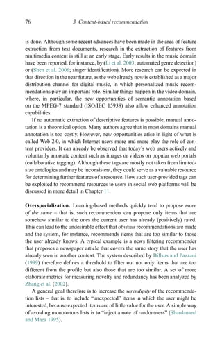 76 3 Content-based recommendation
is done. Although some recent advances have been made in the area of feature
extraction from text documents, research in the extraction of features from
multimedia content is still at an early stage. Early results in the music domain
have been reported, for instance, by (Li et al. 2003; automated genre detection)
or (Shen et al. 2006; singer identiﬁcation). More research can be expected in
that direction in the near future, as the web already now is established as a major
distribution channel for digital music, in which personalized music recom-
mendations play an important role. Similar things happen in the video domain,
where, in particular, the new opportunities of semantic annotation based
on the MPEG-7 standard (ISO/IEC 15938) also allow enhanced annotation
capabilities.
If no automatic extraction of descriptive features is possible, manual anno-
tation is a theoretical option. Many authors agree that in most domains manual
annotation is too costly. However, new opportunities arise in light of what is
called Web 2.0, in which Internet users more and more play the role of con-
tent providers. It can already be observed that today’s web users actively and
voluntarily annotate content such as images or videos on popular web portals
(collaborative tagging). Although these tags are mostly not taken from limited-
size ontologies and may be inconsistent, they could serve as a valuable resource
for determining further features of a resource. How such user-provided tags can
be exploited to recommend resources to users in social web platforms will be
discussed in more detail in Chapter 11.
Overspecialization. Learning-based methods quickly tend to propose more
of the same – that is, such recommenders can propose only items that are
somehow similar to the ones the current user has already (positively) rated.
This can lead to the undesirable effect that obvious recommendations are made
and the system, for instance, recommends items that are too similar to those
the user already knows. A typical example is a news ﬁltering recommender
that proposes a newspaper article that covers the same story that the user has
already seen in another context. The system described by Billsus and Pazzani
(1999) therefore deﬁnes a threshold to ﬁlter out not only items that are too
different from the proﬁle but also those that are too similar. A set of more
elaborate metrics for measuring novelty and redundancy has been analyzed by
Zhang et al. (2002).
A general goal therefore is to increase the serendipity of the recommenda-
tion lists – that is, to include “unexpected” items in which the user might be
interested, because expected items are of little value for the user. A simple way
of avoiding monotonous lists is to “inject a note of randomness” (Shardanand
and Maes 1995).
 
