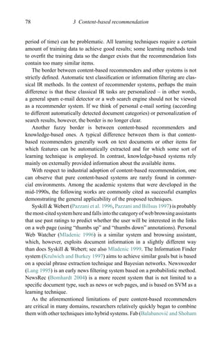 78 3 Content-based recommendation
period of time) can be problematic. All learning techniques require a certain
amount of training data to achieve good results; some learning methods tend
to overﬁt the training data so the danger exists that the recommendation lists
contain too many similar items.
The border between content-based recommenders and other systems is not
strictly deﬁned. Automatic text classiﬁcation or information ﬁltering are clas-
sical IR methods. In the context of recommender systems, perhaps the main
difference is that these classical IR tasks are personalized – in other words,
a general spam e-mail detector or a web search engine should not be viewed
as a recommender system. If we think of personal e-mail sorting (according
to different automatically detected document categories) or personalization of
search results, however, the border is no longer clear.
Another fuzzy border is between content-based recommenders and
knowledge-based ones. A typical difference between them is that content-
based recommenders generally work on text documents or other items for
which features can be automatically extracted and for which some sort of
learning technique is employed. In contrast, knowledge-based systems rely
mainly on externally provided information about the available items.
With respect to industrial adoption of content-based recommendation, one
can observe that pure content-based systems are rarely found in commer-
cial environments. Among the academic systems that were developed in the
mid-1990s, the following works are commonly cited as successful examples
demonstrating the general applicability of the proposed techniques.
Syskill & Webert (Pazzani et al. 1996, Pazzani and Billsus 1997) is probably
the most-cited system here and falls into the category of web browsing assistants
that use past ratings to predict whether the user will be interested in the links
on a web page (using “thumbs up” and “thumbs down” annotations). Personal
Web Watcher (Mladenic 1996) is a similar system and browsing assistant,
which, however, exploits document information in a slightly different way
than does Syskill & Webert; see also Mladenic 1999. The Information Finder
system (Krulwich and Burkey 1997) aims to achieve similar goals but is based
on a special phrase extraction technique and Bayesian networks. Newsweeder
(Lang 1995) is an early news ﬁltering system based on a probabilistic method.
NewsRec (Bomhardt 2004) is a more recent system that is not limited to a
speciﬁc document type, such as news or web pages, and is based on SVM as a
learning technique.
As the aforementioned limitations of pure content-based recommenders
are critical in many domains, researchers relatively quickly began to combine
them with other techniques into hybrid systems. Fab (Balabanovi´c and Shoham
 