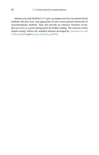 80 3 Content-based recommendation
Adomavicius and Tuzhilin (2005) give a compact overview on content-based
methods and show how such approaches ﬁt into a more general framework of
recommendation methods. They also provide an extensive literature review
that can serve as a good starting point for further reading. The structure of this
chapter mainly follows the standard schemes developed by Adomavicius and
Tuzhilin (2005) and Pazzani and Billsus (2007).
 