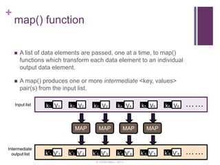 +
map() function
 A list of data elements are passed, one at a time, to map()
functions which transform each data element to an individual
output data element.
 A map() produces one or more intermediate <key, values>
pair(s) from the input list.
k1 V1 k2 V2 k5 V5k4 V4k3 V3
MAP MAP MAPMAP
k6 V6 ……
k’1 V’1 k’2 V’2 k’5 V’5k’4 V’4k’3 V’3 k’6 V’6 ……
Input list
Intermediate
output list
© Varad Meru, 2013
 