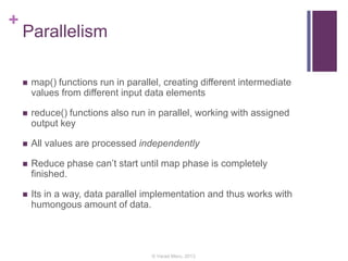 +
Parallelism
 map() functions run in parallel, creating different intermediate
values from different input data elements
 reduce() functions also run in parallel, working with assigned
output key
 All values are processed independently
 Reduce phase can’t start until map phase is completely
finished.
 Its in a way, data parallel implementation and thus works with
humongous amount of data.
© Varad Meru, 2013
 