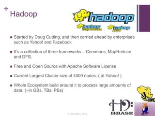 +
Hadoop
 Started by Doug Cutting, and then carried ahead by enterprises
such as Yahoo! and Facebook
 It’s a collection of three frameworks – Commons, MapReduce
and DFS.
 Free and Open Source with Apache Software License
 Current Largest Cluster size of 4000 nodes. ( at Yahoo! )
 Whole Ecosystem build around it to process large amounts of
data. (~in GBs, TBs, PBs)
© Varad Meru, 2013
 