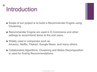 +
Introduction
 Scope of our project is to build a Recommender Engine using
Clustering.
 Recommender Engine are used in E-Commerce and other
settings to recommend items to the end users.
 Widely used in companies such as
Amazon, Netflix, Flipkart, Google News, and many others.
 Collaborative Algorithms, Clustering and Matrix Decomposition
is used for finding Recommendations.
© Varad Meru, 2013
 