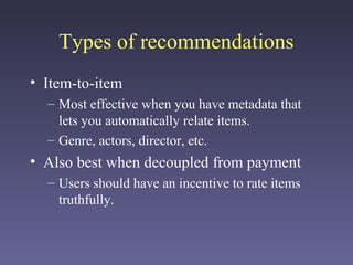 Types of recommendations
• Item-to-item
– Most effective when you have metadata that
lets you automatically relate items.
– Genre, actors, director, etc.
• Also best when decoupled from payment
– Users should have an incentive to rate items
truthfully.
 