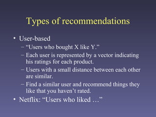 Types of recommendations
• User-based
– “Users who bought X like Y.”
– Each user is represented by a vector indicating
his ratings for each product.
– Users with a small distance between each other
are similar.
– Find a similar user and recommend things they
like that you haven’t rated.
• Netflix: “Users who liked …”
 