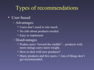 Types of recommendations
• User-based
– Advantages:
• Users don’t need to rate much.
• No info about products needed.
• Easy to implement
– Disadvantages
• Pushes users “toward the middle” – products with
more ratings carry more weight.
• How to deal with new products?
• Many products and few users -> lots of things don’t
get recommended.
 