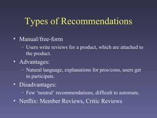 Types of Recommendations
• Manual/free-form
– Users write reviews for a product, which are attached to
the product.
• Advantages:
– Natural language, explanations for pros/cons, users get
to participate.
• Disadvantages:
– Few ‘neutral’ recommendations, difficult to automate.
• Netflix: Member Reviews, Critic Reviews
 