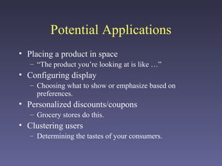 Potential Applications
• Placing a product in space
– “The product you’re looking at is like …”
• Configuring display
– Choosing what to show or emphasize based on
preferences.
• Personalized discounts/coupons
– Grocery stores do this.
• Clustering users
– Determining the tastes of your consumers.
 