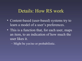 Details: How RS work
• Content-based (user-based) systems try to
learn a model of a user’s preferences.
• This is a function that, for each user, maps
an item, to an indication of how much the
user likes it.
– Might be yes/no or probabilistic.
 