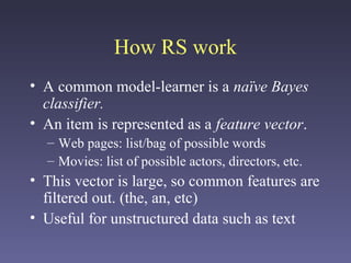 How RS work
• A common model-learner is a naïve Bayes
classifier.
• An item is represented as a feature vector.
– Web pages: list/bag of possible words
– Movies: list of possible actors, directors, etc.
• This vector is large, so common features are
filtered out. (the, an, etc)
• Useful for unstructured data such as text
 