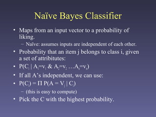 Naïve Bayes Classifier
• Maps from an input vector to a probability of
liking.
– Naïve: assumes inputs are independent of each other.
• Probability that an item j belongs to class i, given
a set of attribitutes:
• P(Ci | A1=v1 & A2=v2 …An=vn)
• If all A’s independent, we can use:
• P(Ci) = Π P(A = Vj | Ci)
– (this is easy to compute)
• Pick the C with the highest probability.
 