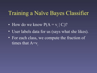 Training a Naïve Bayes Classifier
• How do we know P(A = vj | Ci)?
• User labels data for us (says what she likes).
• For each class, we compute the fraction of
times that A=vj
 
