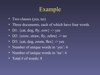 Example
• Two classes (yes, no)
• Three documents, each of which have four words.
• D1: {cat, dog, fly, cow} -> yes
• D2: {crow, straw, fly, zebra} -> no
• D3: {cat, dog, zoom, flex} -> yes
• Number of unique words in ‘yes’: 6
• Number of unique words in ‘no’: 4
• Total # of words: 9
 