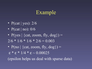 Example
• P(cat | yes): 2/6
• P(cat | no): 0/6
• P(yes | {cat, zoom, fly, dog}) =
2/6 * 1/6 * 1/6 * 2/6 = 0.003
• P(no | {cat, zoom, fly, dog}) =
ε * ε * 1/4 * ε ~ 0.00025
(epsilon helps us deal with sparse data)
 