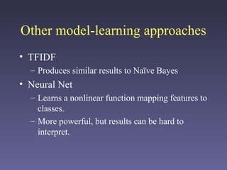 Other model-learning approaches
• TFIDF
– Produces similar results to Naïve Bayes
• Neural Net
– Learns a nonlinear function mapping features to
classes.
– More powerful, but results can be hard to
interpret.
 