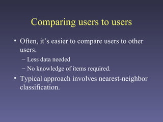Comparing users to users
• Often, it’s easier to compare users to other
users.
– Less data needed
– No knowledge of items required.
• Typical approach involves nearest-neighbor
classification.
 