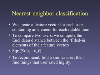 Nearest-neighbor classification
• We create a feature vector for each user
containing an element for each ratable item.
• To compare two users, we compute the
Euclidean distance between the ‘filled-in’
elements of their feature vectors.
• Sqrt(Σi(|uji – uki)2
)
• To recommend, find a similar user, then
find things that user rated highly.
 