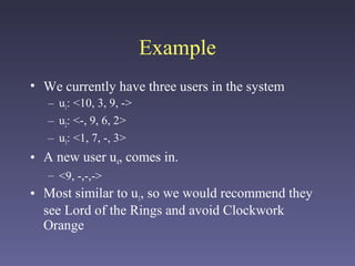 Example
• We currently have three users in the system
– u1: <10, 3, 9, ->
– u2: <-, 9, 6, 2>
– u3: <1, 7, -, 3>
• A new user u4, comes in.
– <9, -,-,->
• Most similar to u1, so we would recommend they
see Lord of the Rings and avoid Clockwork
Orange
 