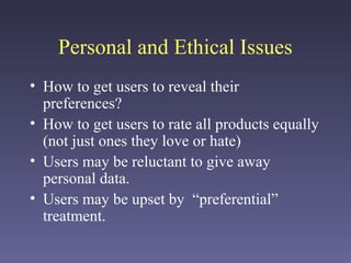 Personal and Ethical Issues
• How to get users to reveal their
preferences?
• How to get users to rate all products equally
(not just ones they love or hate)
• Users may be reluctant to give away
personal data.
• Users may be upset by “preferential”
treatment.
 