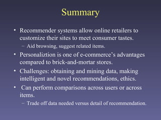Summary
• Recommender systems allow online retailers to
customize their sites to meet consumer tastes.
– Aid browsing, suggest related items.
• Personaliztion is one of e-commerce’s advantages
compared to brick-and-mortar stores.
• Challenges: obtaining and mining data, making
intelligent and novel recommendations, ethics.
• Can perform comparisons across users or across
items.
– Trade off data needed versus detail of recommendation.
 