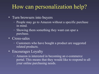 How can personalization help?
• Turn browsers into buyers
– People may go to Amazon without a specific purchase
in mind.
– Showing them something they want can spur a
purchase.
• Cross-sales
– Customers who have bought a product are suggested
related products.
• Encourages Loyalty
– Amazon is interested in becoming an e-commerce
portal. This means that they would like to respond to all
your online purchasing needs.
 
