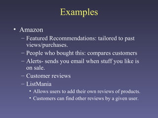 Examples
• Amazon
– Featured Recommendations: tailored to past
views/purchases.
– People who bought this: compares customers
– Alerts- sends you email when stuff you like is
on sale.
– Customer reviews
– ListMania
• Allows users to add their own reviews of products.
• Customers can find other reviews by a given user.
 
