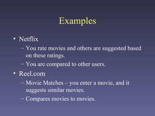 Examples
• Netflix
– You rate movies and others are suggested based
on these ratings.
– You are compared to other users.
• Reel.com
– Movie Matches – you enter a movie, and it
suggests similar movies.
– Compares movies to movies.
 