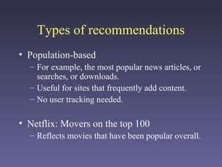 Types of recommendations
• Population-based
– For example, the most popular news articles, or
searches, or downloads.
– Useful for sites that frequently add content.
– No user tracking needed.
• Netflix: Movers on the top 100
– Reflects movies that have been popular overall.
 