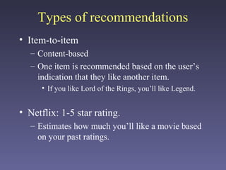 Types of recommendations
• Item-to-item
– Content-based
– One item is recommended based on the user’s
indication that they like another item.
• If you like Lord of the Rings, you’ll like Legend.
• Netflix: 1-5 star rating.
– Estimates how much you’ll like a movie based
on your past ratings.
 