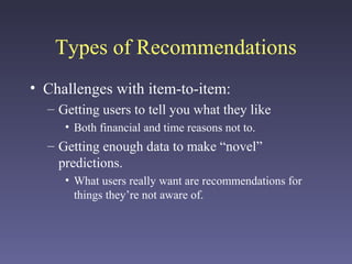 Types of Recommendations
• Challenges with item-to-item:
– Getting users to tell you what they like
• Both financial and time reasons not to.
– Getting enough data to make “novel”
predictions.
• What users really want are recommendations for
things they’re not aware of.
 