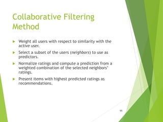Collaborative Filtering
Method
 Weight all users with respect to similarity with the
active user.
 Select a subset of the users (neighbors) to use as
predictors.
 Normalize ratings and compute a prediction from a
weighted combination of the selected neighbors’
ratings.
 Present items with highest predicted ratings as
recommendations.
11
 