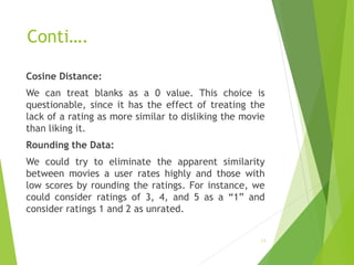 Conti….
Cosine Distance:
We can treat blanks as a 0 value. This choice is
questionable, since it has the effect of treating the
lack of a rating as more similar to disliking the movie
than liking it.
Rounding the Data:
We could try to eliminate the apparent similarity
between movies a user rates highly and those with
low scores by rounding the ratings. For instance, we
could consider ratings of 3, 4, and 5 as a “1” and
consider ratings 1 and 2 as unrated.
13
 