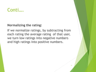 Conti….
Normalizing the rating:
If we normalize ratings, by subtracting from
each rating the average rating of that user,
we turn low ratings into negative numbers
and high ratings into positive numbers.
14
 