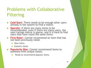 Problems with Collaborative
Filtering
 Cold Start: There needs to be enough other users
already in the system to find a match.
 Sparsity: If there are many items to be
recommended, even if there are many users, the
user/ratings matrix is sparse, and it is hard to find
users that have rated the same items.
 First Rater: Cannot recommend an item that has
not been previously rated.
 New items
 Esoteric items
 Popularity Bias: Cannot recommend items to
someone with unique tastes.
 Tends to recommend popular items.
16
 
