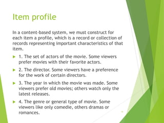 Item profile
In a content-based system, we must construct for
each item a profile, which is a record or collection of
records representing important characteristics of that
item.
 1. The set of actors of the movie. Some viewers
prefer movies with their favorite actors.
 2. The director. Some viewers have a preference
for the work of certain directors.
 3. The year in which the movie was made. Some
viewers prefer old movies; others watch only the
latest releases.
 4. The genre or general type of movie. Some
viewers like only comedie, others dramas or
romances. 18
 