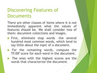 Discovering Features of
Documents
There are other classes of items where it is not
immediately apparent what the values of
features should be. We shall consider two of
them: document collections and images.
 First, eliminate stop words –the several
hundred most common words, which tend to
say little about the topic of a document.
 For the remaining words, compute the
TF.IDF score for each word in the document.
 The ones with the highest scores are the
words that characterize the document.
19
 