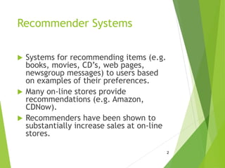 Recommender Systems
 Systems for recommending items (e.g.
books, movies, CD’s, web pages,
newsgroup messages) to users based
on examples of their preferences.
 Many on-line stores provide
recommendations (e.g. Amazon,
CDNow).
 Recommenders have been shown to
substantially increase sales at on-line
stores.
2
 