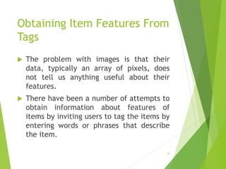 Obtaining Item Features From
Tags
 The problem with images is that their
data, typically an array of pixels, does
not tell us anything useful about their
features.
 There have been a number of attempts to
obtain information about features of
items by inviting users to tag the items by
entering words or phrases that describe
the item.
20
 