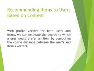 Recommending Items to Users
Based on Content
With profile vectors for both users and
items, we can estimate the degree to which
a user would prefer an item by computing
the cosine distance between the user’s and
item’s vectors.
22
 